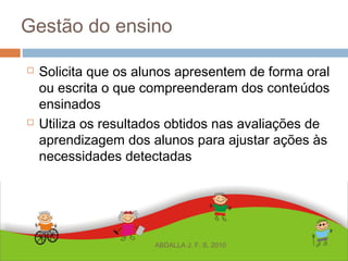 Gestão do ensino
 Solicita que os alunos apresentem de forma oral
ou escrita o que compreenderam dos conteúdos
ensinados
 Utiliza os resultados obtidos nas avaliações de
aprendizagem dos alunos para ajustar ações às
necessidades detectadas
ABDALLA J. F. S. 2010
 