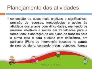 Planejamento das atividades
 concepção de aulas mais criativas e significativas;
previsão de recursos, metodologias e apoios às
atividade dos alunos com dificuldades, mantendo os
mesmos objetivos e metas em trabalhados para a
turma toda; elaboração de um plano de trabalho para
a turma toda e para o aluno com deficiência, em
particular (Plano de Intervenção baseado no estudo
de caso do aluno, contendo metas, objetivos, formas
de apoio, progressão das aprendizagens);
planejamento de atividades, tendo como base o
currículo da série em que atua, entre outros;
ABDALLA J. F. S. 2010
 