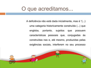 O que acreditamos...
ABDALLA J. F. S. 2010
A deficiência não está dada inicialmente, mas é “(...)
uma categoria historicamente construída (...) que
engloba, portanto, sujeitos que possuem
características pessoais que, conjugadas às
construídas nas e, até mesmo, produzidas pelas
exigências sociais, interferem no seu processo
de humanização” (BUENO, 2004, 69).
 