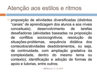 Atenção aos estilos e ritmos
 proposição de atividades diversificadas (distintos
“canais” de aprendizagem dos alunos e aos níveis
conceituais); desenvolvimento de tarefas
desafiadoras (atividades baseadas na proposição
de conflitos sociocognitivos, resolução de
situações-problemas, sequência didática dos
conteúdos/atividades desdobramentos, ou seja,
de continuidade, com ampliação gradativa da
complexidade, dentro do mesmo tema ou
contexto); identificação e adoção de formas de
apoio e tutorias, entre outros;
ABDALLA J. F. S. 2010
 
