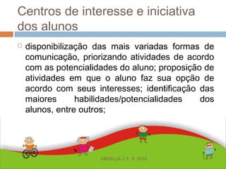 Centros de interesse e iniciativa
dos alunos
 disponibilização das mais variadas formas de
comunicação, priorizando atividades de acordo
com as potencialidades do aluno; proposição de
atividades em que o aluno faz sua opção de
acordo com seus interesses; identificação das
maiores habilidades/potencialidades dos
alunos, entre outros;
ABDALLA J. F. S. 2010
 