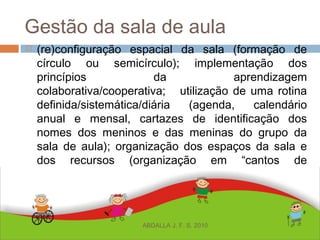 Gestão da sala de aula
 (re)configuração espacial da sala (formação de
círculo ou semicírculo); implementação dos
princípios da aprendizagem
colaborativa/cooperativa; utilização de uma rotina
definida/sistemática/diária (agenda, calendário
anual e mensal, cartazes de identificação dos
nomes dos meninos e das meninas do grupo da
sala de aula); organização dos espaços da sala e
dos recursos (organização em “cantos de
atividades” - de literatura, arte, leitura, poesia, etc);
ABDALLA J. F. S. 2010
 