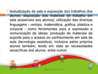  textualização da sala e exposição dos trabalhos dos
alunos; disposição dos materiais de trabalho em
sala acessíveis aos alunos); utilização das diversas
linguagens - verbais, matemática, gráfica, plástica e
corporal - como ferramentas para a expressão e
comunicação de ideias; produção de materiais de
suporte para o acesso ao conhecimento em sala de
aula (tecnologia assistiva), inclusive pelos próprios
alunos também, tendo em vista as necessidades
específicas dos alunos, entre outros;
ABDALLA J. F. S. 2010
 