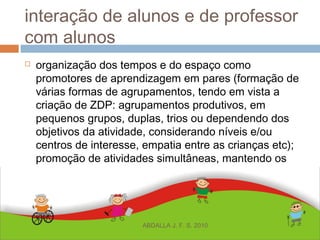 interação de alunos e de professor
com alunos
 organização dos tempos e do espaço como
promotores de aprendizagem em pares (formação de
várias formas de agrupamentos, tendo em vista a
criação de ZDP: agrupamentos produtivos, em
pequenos grupos, duplas, trios ou dependendo dos
objetivos da atividade, considerando níveis e/ou
centros de interesse, empatia entre as crianças etc);
promoção de atividades simultâneas, mantendo os
mesmos objetivos para todos os alunos;
ABDALLA J. F. S. 2010
 