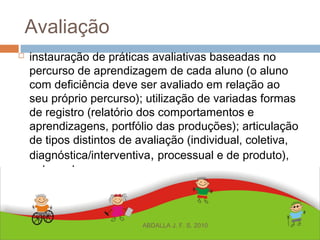 Avaliação
 instauração de práticas avaliativas baseadas no
percurso de aprendizagem de cada aluno (o aluno
com deficiência deve ser avaliado em relação ao
seu próprio percurso); utilização de variadas formas
de registro (relatório dos comportamentos e
aprendizagens, portfólio das produções); articulação
de tipos distintos de avaliação (individual, coletiva,
diagnóstica/interventiva, processual e de produto),
entre outros.
ABDALLA J. F. S. 2010
 