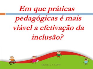 Em que práticas
pedagógicas é mais
viável a efetivação da
inclusão?
ABDALLA J. F. S. 2010
 