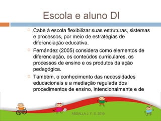 Escola e aluno DI
 Cabe à escola flexibilizar suas estruturas, sistemas
e processos, por meio de estratégias de
diferenciação educativa.
 Fernández (2005) considera como elementos de
diferenciação, os conteúdos curriculares, os
processos de ensino e os produtos da ação
pedagógica.
 Também, o conhecimento das necessidades
educacionais e a mediação regulada dos
procedimentos de ensino, intencionalmente e de
modo contextual.
ABDALLA J. F. S. 2010
 