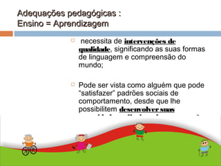 Adequações pedagógicas :Adequações pedagógicas :
Ensino = AprendizagemEnsino = Aprendizagem
ABDALLA J. F. S. 2010
 necessita de intervenções de
qualidade, significando as suas formas
de linguagem e compreensão do
mundo;
 Pode ser vista como alguém que pode
“satisfazer” padrões sociais de
comportamento, desde que lhe
possibilitem desenvolversuas
capacidades reflexivas de comparação
e julgamento
 