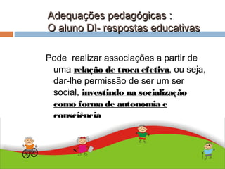 Adequações pedagógicas :Adequações pedagógicas :
O aluno DI- respostas educativasO aluno DI- respostas educativas
ABDALLA J. F. S. 2010
Pode realizar associações a partir de
uma relação de troca efetiva, ou seja,
dar-lhe permissão de ser um ser
social, investindo na socialização
como forma de autonomia e
consciência
 