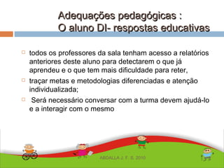 Adequações pedagógicas :Adequações pedagógicas :
O aluno DI- respostas educativasO aluno DI- respostas educativas
 todos os professores da sala tenham acesso a relatórios
anteriores deste aluno para detectarem o que já
aprendeu e o que tem mais dificuldade para reter,
 traçar metas e metodologias diferenciadas e atenção
individualizada;
 Será necessário conversar com a turma devem ajudá-lo
e a interagir com o mesmo
ABDALLA J. F. S. 2010
 