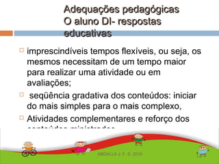 Adequações pedagógicasAdequações pedagógicas
O aluno DI- respostasO aluno DI- respostas
educativaseducativas
 imprescindíveis tempos flexíveis, ou seja, os
mesmos necessitam de um tempo maior
para realizar uma atividade ou em
avaliações;
 seqüência gradativa dos conteúdos: iniciar
do mais simples para o mais complexo,
 Atividades complementares e reforço dos
conteúdos ministrados
ABDALLA J. F. S. 2010
 