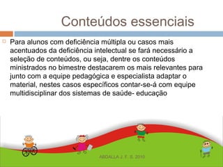 Conteúdos essenciais
 Para alunos com deficiência múltipla ou casos mais
acentuados da deficiência intelectual se fará necessário a
seleção de conteúdos, ou seja, dentre os conteúdos
ministrados no bimestre destacarem os mais relevantes para
junto com a equipe pedagógica e especialista adaptar o
material, nestes casos específicos contar-se-á com equipe
multidisciplinar dos sistemas de saúde- educação
ABDALLA J. F. S. 2010
 
