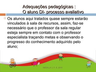 Adequações pedagógicas :Adequações pedagógicas :
O aluno DI- processo avaliativoO aluno DI- processo avaliativo
 Os alunos aqui tratados quase sempre estarão
vinculados à sala de recursos, assim, faz-se
necessário que o professor da sala regular
esteja sempre em contato com o professor
especialista traçando metas e observando o
progresso do conhecimento adquirido pelo
aluno;
ABDALLA J. F. S. 2010
 