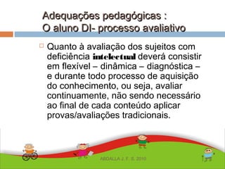 Adequações pedagógicas :Adequações pedagógicas :
O aluno DI- processo avaliativoO aluno DI- processo avaliativo
 Quanto à avaliação dos sujeitos com
deficiência intelectual deverá consistir
em flexível – dinâmica – diagnóstica –
e durante todo processo de aquisição
do conhecimento, ou seja, avaliar
continuamente, não sendo necessário
ao final de cada conteúdo aplicar
provas/avaliações tradicionais.
ABDALLA J. F. S. 2010
 