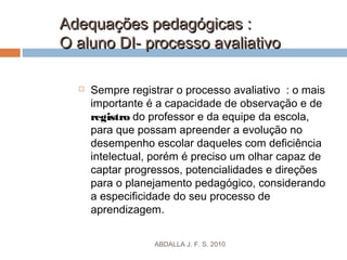 Adequações pedagógicas :Adequações pedagógicas :
O aluno DI- processo avaliativoO aluno DI- processo avaliativo
 Sempre registrar o processo avaliativo : o mais
importante é a capacidade de observação e de
registro do professor e da equipe da escola,
para que possam apreender a evolução no
desempenho escolar daqueles com deficiência
intelectual, porém é preciso um olhar capaz de
captar progressos, potencialidades e direções
para o planejamento pedagógico, considerando
a especificidade do seu processo de
aprendizagem.
ABDALLA J. F. S. 2010
 
