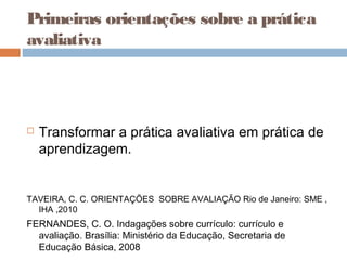 Primeiras orientações sobre a prática
avaliativa
 Transformar a prática avaliativa em prática de
aprendizagem.
TAVEIRA, C. C. ORIENTAÇÕES SOBRE AVALIAÇÃO Rio de Janeiro: SME ,
IHA ,2010
FERNANDES, C. O. Indagações sobre currículo: currículo e
avaliação. Brasília: Ministério da Educação, Secretaria de
Educação Básica, 2008
 
