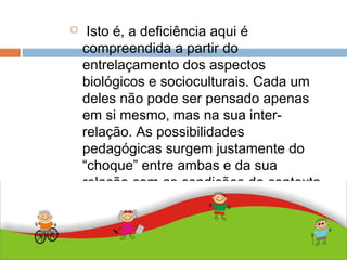 ABDALLA J. F. S. 2010
 Isto é, a deficiência aqui é
compreendida a partir do
entrelaçamento dos aspectos
biológicos e socioculturais. Cada um
deles não pode ser pensado apenas
em si mesmo, mas na sua inter-
relação. As possibilidades
pedagógicas surgem justamente do
“choque” entre ambas e da sua
relação com as condições do contexto
social.
 