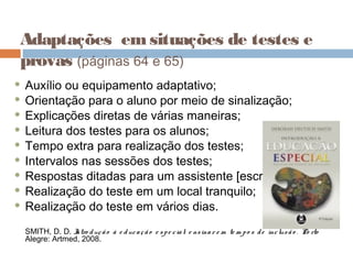 Adaptações emsituações de testes e
provas (páginas 64 e 65)
 Auxílio ou equipamento adaptativo;
 Orientação para o aluno por meio de sinalização;
 Explicações diretas de várias maneiras;
 Leitura dos testes para os alunos;
 Tempo extra para realização dos testes;
 Intervalos nas sessões dos testes;
 Respostas ditadas para um assistente [escriba];
 Realização do teste em um local tranquilo;
 Realização do teste em vários dias.
SMITH, D. D. Intro dução à e ducação e spe cial: e nsinar e m te m po s de inclusão . Po rto
Alegre: Artmed, 2008.
 