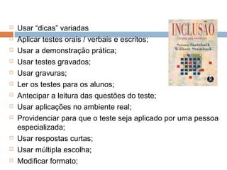  Usar “dicas” variadas
 Aplicar testes orais / verbais e escritos;
 Usar a demonstração prática;
 Usar testes gravados;
 Usar gravuras;
 Ler os testes para os alunos;
 Antecipar a leitura das questões do teste;
 Usar aplicações no ambiente real;
 Providenciar para que o teste seja aplicado por uma pessoa
especializada;
 Usar respostas curtas;
 Usar múltipla escolha;
 Modificar formato;
 