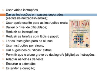  Usar várias instruções
 Dar as instruções em passos separados
(escritas/sinalizadas/verbais);
 Usar apoio escrito para as instruções orais;
 Baixar o nível de dificuldade;
 Reduzir as instruções;
 Reduzir as tarefas com lápis e papel;
 Ler as instruções para os alunos;
 Usar instruções por sinais;
 Dar sugestões ou “dicas” extras;
 Permitir que o aluno grave ou datilografe [digite] as instruções;
 Adaptar as folhas de teste;
 Encurtar a extensão;
 Estender a duração;
 