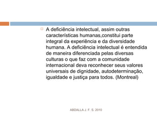  A deficiência intelectual, assim outras
características humanas,constitui parte
integral da experiência e da diversidade
humana. A deficiência intelectual é entendida
de maneira diferenciada pelas diversas
culturas o que faz com a comunidade
internacional deva reconhecer seus valores
universais de dignidade, autodeterminação,
igualdade e justiça para todos. (Montreal)
ABDALLA J. F. S. 2010
 
