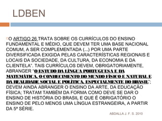ABDALLA J. F. S. 2010
LDBEN
O ARTIGO 26 TRATA SOBRE OS CURRÍCULOS DO ENSINO
FUNDAMENTAL E MÉDIO, QUE DEVEM TER UMA BASE NACIONAL
COMUM, A SER COMPLEMENTADA (...) POR UMA PARTE
DIVERSIFICADA EXIGIDA PELAS CARACTERÍSTICAS REGIONAIS E
LOCAIS DA SOCIEDADE, DA CULTURA, DA ECONOMIA E DA
CLIENTELA”. TAIS CURRÍCULOS DEVEM, OBRIGATORIAMENTE,
ABRANGER “OESTUDODA LÍNGUA PORTUGUESA E DA
MATEMÁTICA, OCONHECIMENTODO MUNDOFÍSICO E NATURAL E
DA REALIDADE SOCIAL E POLÍTICA, ESPECIALMENTE DOBRASIL”;
DEVEM AINDA ABRANGER O ENSINO DA ARTE, DA EDUCAÇÃO
FÍSICA; TRATAM TAMBÉM DA FORMA COMO DEVE SE DAR O
ENSINO DE HISTÓRIA DO BRASIL E QUE É OBRIGATÓRIO O
ENSINO DE PELO MENOS UMA LÍNGUA ESTRANGEIRA, A PARTIR
DA 5ª SÉRIE.
 