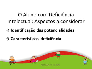 O Aluno com Deficiência
Intelectual: Aspectos a considerar
→ Identificação das potencialidades
→ Características deficiência
ABDALLA J. F. S. 2010
 