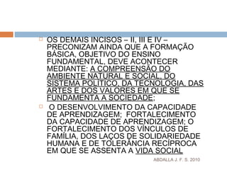 ABDALLA J. F. S. 2010
 OS DEMAIS INCISOS – II, III E IV –
PRECONIZAM AINDA QUE A FORMAÇÃO
BÁSICA, OBJETIVO DO ENSINO
FUNDAMENTAL, DEVE ACONTECER
MEDIANTE: A COMPREENSÃO DO
AMBIENTE NATURAL E SOCIAL, DO
SISTEMA POLÍTICO, DA TECNOLOGIA, DAS
ARTES E DOS VALORES EM QUE SE
FUNDAMENTA A SOCIEDADE;
 O DESENVOLVIMENTO DA CAPACIDADE
DE APRENDIZAGEM; FORTALECIMENTO
DA CAPACIDADE DE APRENDIZAGEM; O
FORTALECIMENTO DOS VÍNCULOS DE
FAMÍLIA, DOS LAÇOS DE SOLIDARIEDADE
HUMANA E DE TOLERÂNCIA RECÍPROCA
EM QUE SE ASSENTA A VIDA SOCIAL
 