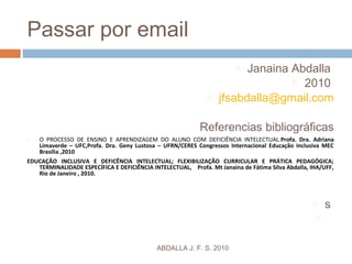 Passar por email
 Janaina Abdalla
 2010
 jfsabdalla@gmail.com
Referencias bibliográficas
 O PROCESSO DE ENSINO E APRENDIZAGEM DO ALUNO COM DEFICIÊNCIA INTELECTUAL.Profa. Dra. Adriana
Limaverde – UFC,Profa. Dra. Geny Lustosa – UFRN/CERES Congressos Internacional Educação Inclusiva MEC
Brasília ,2010
EDUCAÇÃO INCLUSIVA E DEFICÊNCIA INTELECTUAL; FLEXIBILIZAÇÃO CURRICULAR E PRÁTICA PEDAGÓGICA;
TERMINALIDADE ESPECÍFICA E DEFICIÊNCIA INTELECTUAL, Profa. Mt Janaina de Fátima Silva Abdalla, IHA/UFF,
Rio de Janeiro , 2010.
 s

ABDALLA J. F. S. 2010
 