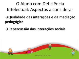 O Aluno com Deficiência
Intelectual: Aspectos a considerar
→Qualidade das interações e da mediação
pedagógica
→Repercussão das interações sociais
ABDALLA J. F. S. 2010
 