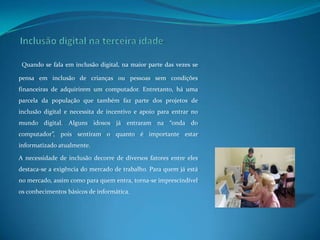 Inclusão digital na terceira idadeQuando se fala em inclusão digital, na maior parte das vezes se pensa em inclusão de crianças ou pessoas sem condições financeiras de adquirirem um computador. Entretanto, há uma parcela da população que também faz parte dos projetos de inclusão digital e necessita de incentivo e apoio para entrar no mundo digital. Alguns idosos já entraram na “onda do computador”, pois sentiram o quanto é importante estar informatizado atualmente. A necessidade de inclusão decorre de diversos fatores entre eles destaca-se a exigência do mercado de trabalho. Para quem já está no mercado, assim como para quem entra, torna-se imprescindível os conhecimentos básicos de informática. 