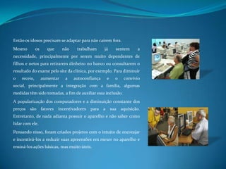 Então os idosos precisam se adaptar para não caírem fora.Mesmo os que não trabalham já sentem a necessidade, principalmente por serem muito dependentes de filhos e netos para retirarem dinheiro no banco ou consultarem o resultado do exame pelo site da clínica, por exemplo. Para diminuir o receio, aumentar a autoconfiança e o convívio social, principalmente a integração com a família, algumas medidas têm sido tomadas, a fim de auxiliar essa inclusão.A popularização dos computadores e a diminuição constante dos preços são fatores incentivadores para a sua aquisição. Entretanto, de nada adianta possuir o aparelho e não saber como lidar com ele.Pensando nisso, foram criados projetos com o intuito de encorajar e incentivá-los a reduzir suas apreensões em mexer no aparelho e ensiná-los ações básicas, mas muito úteis.
