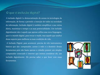 O que é inclusão digital?A inclusão digital é a democratização do acesso às tecnologias da informação, de forma a permitir a inserção de todos na sociedade da informação. Inclusão digital é também simplificar a sua rotina diária, maximizar o tempo e as suas potencialidades. Um incluído digitalmente não é aquele que apenas utiliza essa nova linguagem, que é o mundo digital, para trocar e-mails, mas aquele que usufrui desse suporte para melhorar as suas condições de vida. A Inclusão Digital, para acontecer, precisa de três instrumentos básicos que são: computador, acesso à rede e o domínio dessas ferramentas pois não basta apenas o cidadão possuir um simples computador conectado à internet que iremos considerar ele, um incluído digitalmente. Ele precisa saber o que fazer com essas ferramentas. 