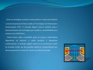 Entre as estratégias inclusivas estão projetos e ações que facilitam o acesso de pessoas de baixa renda às Tecnologias da Informação e Comunicação (TIC). A inclusão digital volta-se também para o desenvolvimento de tecnologias que ampliem a acessibilidade para usuários com deficiência.  Dessa forma, toda a sociedade pode ter acesso a informações disponíveis na Internet, e assim produzir e disseminar conhecimento. A inclusão digital insere-se no movimento maior de inclusão social, um dos grandes objetivos compartilhados por diversos governos ao redor do mundo nas últimas décadas