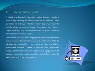 Inclusão digital no BrasilO Brasil vem buscando desenvolver ações diversas, visando a inclusão digital como parte da visão de sociedade inclusiva. Desde que entrou em prática, no final de novembro de 2005, o projeto de inclusão digital do governo federal, Computador para Todos - Projeto Cidadão Conectado registrou mais de 19 mil máquinas financiadas até meados de janeiro. Pouco menos de 2% da meta do programa, se levarmos em conta apenas os dados de financiamento, que é vender um milhão de máquinas para consumidores com renda entre três e sete salários mínimos nos próximos 12 meses. Os dados de financiamento são da Caixa Econômica Federal, que financiou 1.181 equipamentos. O Magazine Luiza, único varejista que obteve uma linha de crédito do BNDES, parcelou 18.186 computadores.