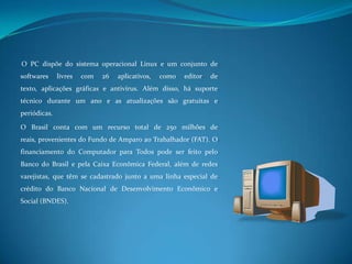 O PC dispõe do sistema operacional Linux e um conjunto de softwares livres com 26 aplicativos, como editor de texto, aplicações gráficas e antivírus. Além disso, há suporte técnico durante um ano e as atualizações são gratuitas e periódicas. O Brasil conta com um recurso total de 250 milhões de reais, provenientes do Fundo de Amparo ao Trabalhador (FAT). O financiamento do Computador para Todos pode ser feito pelo Banco do Brasil e pela Caixa Econômica Federal, além de redes varejistas, que têm se cadastrado junto a uma linha especial de crédito do Banco Nacional de Desenvolvimento Econômico e Social (BNDES).
