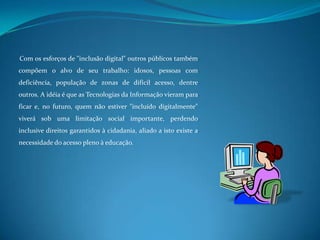 Com os esforços de "inclusão digital" outros públicos também compõem o alvo de seu trabalho: idosos, pessoas com deficiência, população de zonas de difícil acesso, dentre outros. A idéia é que as Tecnologias da Informação vieram para ficar e, no futuro, quem não estiver "incluído digitalmente" viverá sob uma limitação social importante, perdendo inclusive direitos garantidos à cidadania, aliado a isto existe a necessidade do acesso pleno à educação.