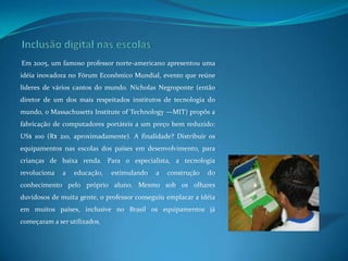 Inclusão digital nas escolasEm 2005, um famoso professor norte-americano apresentou uma idéia inovadora no Fórum Econômico Mundial, evento que reúne líderes de vários cantos do mundo. Nicholas Negroponte (então diretor de um dos mais respeitados institutos de tecnologia do mundo, o Massachusetts Institute of Technology —MIT) propôs a fabricação de computadores portáteis a um preço bem reduzido: US$ 100 (R$ 210, aproximadamente). A finalidade? Distribuir os equipamentos nas escolas dos países em desenvolvimento, para crianças de baixa renda. Para o especialista, a tecnologia revoluciona a educação, estimulando a construção do conhecimento pelo próprio aluno. Mesmo sob os olhares duvidosos de muita gente, o professor conseguiu emplacar a idéia em muitos países, inclusive no Brasil os equipamentos já começaram a ser utilizados.