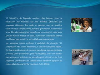 O Ministério da Educação recebeu 1.840 laptops como os idealizados por Nicholas. São três modelos, fabricados por empresas diferentes. Em nada se parecem com os modelos tradicionais de computadores portáteis que estamos acostumados a ver. Eles são menores (do tamanho de um caderno), mais leves (pesam mais ou menos um quilo) e possuem a estrutura interna modificada para atender às necessidades escolares apenas. As máquinas podem melhorar a qualidade da educação. “O computador não é uma ferramenta, é um novo ambiente digital. Foi desenvolvido dentro de um novo paradigma, que não privilegia o ensino como transmissão, pois foi concebido como um recurso para enriquecer ambientes de aprendizagem”, afirma Léa da Cruz Fagundes, coordenadora do Laboratório de Estudos Cognitivos da Universidade Federal do Rio Grande do Sul (UFRGS). 
