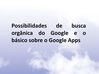 Possibilidades de busca
orgânica do Google e o
básico sobre o Google Apps
 