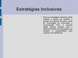 Estratégias Inclusivas Entre as estratégias inclusivas estão projetos e ações que facilitam o acesso de pessoas de baixa renda às Tecnologias da Informação e Comunicação (TIC). A inclusão digital volta-se também para o desenvolvimento de tecnologias que ampliem a acessibilidade para usuários com deficiência. 