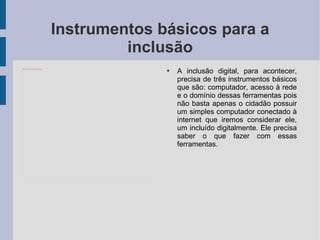 Instrumentos básicos para a inclusão A inclusão digital, para acontecer, precisa de três instrumentos básicos que são: computador, acesso à rede e o domínio dessas ferramentas pois não basta apenas o cidadão possuir um simples computador conectado à internet que iremos considerar ele, um incluído digitalmente. Ele precisa saber o que fazer com essas ferramentas. 
