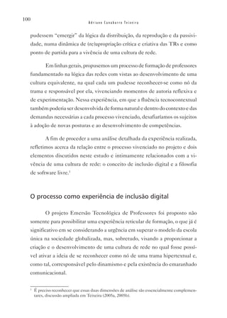 100
                                  Adriano Canabarro Teixeira


  pudessem “emergir” da lógica da distribuição, da reprodução e da passivi-
  dade, numa dinâmica de (re)apropriação crítica e criativa das TRs e como
  ponto de partida para a vivência de uma cultura de rede.

            Em linhas gerais, propusemos um processo de formação de professores
  fundamentado na lógica das redes com vistas ao desenvolvimento de uma
  cultura equivalente, na qual cada um pudesse reconhecer-se como nó da
  trama e responsável por ela, vivenciando momentos de autoria reflexiva e
  de experimentação. Nessa experiência, em que a fluência tecnocontextual
  também poderia ser desenvolvida de forma natural e dentro do contexto e das
  demandas necessárias a cada processo vivenciado, desafiaríamos os sujeitos
  à adoção de novas posturas e ao desenvolvimento de competências.

            A fim de proceder a uma análise detalhada da experiência realizada,
  refletimos acerca da relação entre o processo vivenciado no projeto e dois
  elementos discutidos neste estudo e intimamente relacionados com a vi-
  vência de uma cultura de rede: o conceito de inclusão digital e a filosofia
  de software livre.1



  O processo como experiência de inclusão digital

            O projeto Emersão Tecnológica de Professores foi proposto não
  somente para possibilitar uma experiência reticular de formação, o que já é
  significativo em se considerando a urgência em superar o modelo da escola
  única na sociedade globalizada, mas, sobretudo, visando a proporcionar a
  criação e o desenvolvimento de uma cultura de rede no qual fosse possí-
  vel ativar a ideia de se reconhecer como nó de uma trama hipertextual e,
  como tal, corresponsável pelo dinamismo e pela existência do emaranhado
  comunicacional.

  1
      É preciso reconhecer que essas duas dimensões de análise são essencialmente complemen-
      tares, discussão ampliada em Teixeira (2005a, 2005b).
 