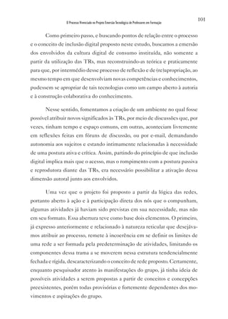 101
                O Processo Vivenciado no Projeto Emersão Tecnológica de Professores em Formação


      Como primeiro passo, e buscando pontos de relação entre o processo
e o conceito de inclusão digital proposto neste estudo, buscamos a emersão
dos envolvidos da cultura digital de consumo instituída, não somente a
partir da utilização das TRs, mas reconstruindo-as teórica e praticamente
para que, por intermédio desse processo de reflexão e de (re)apropriação, ao
mesmo tempo em que desenvolviam novas competências e conhecimentos,
pudessem se apropriar de tais tecnologias como um campo aberto à autoria
e à construção colaborativa do conhecimento.

      Nesse sentido, fomentamos a criação de um ambiente no qual fosse
possível atribuir novos significados às TRs, por meio de discussões que, por
vezes, tinham tempo e espaço comuns, em outras, aconteciam livremente
em reflexões feitas em fóruns de discussão, ou por e-mail, demandando
autonomia aos sujeitos e estando intimamente relacionadas à necessidade
de uma postura ativa e crítica. Assim, partindo do princípio de que inclusão
digital implica mais que o acesso, mas o rompimento com a postura passiva
e reprodutora diante das TRs, era necessário possibilitar a ativação dessa
dimensão autoral junto aos envolvidos.

      Uma vez que o projeto foi proposto a partir da lógica das redes,
portanto aberto à ação e à participação direta dos nós que o compunham,
algumas atividades já haviam sido previstas em sua necessidade, mas não
em seu formato. Essa abertura teve como base dois elementos. O primeiro,
já expresso anteriormente e relacionado à natureza reticular que desejáva-
mos atribuir ao processo, remete à incoerência em se definir os limites de
uma rede a ser formada pela predeterminação de atividades, limitando os
componentes dessa trama a se moverem nessa estrutura tendencialmente
fechada e rígida, descaracterizando o conceito de rede proposto. Certamente,
enquanto pesquisador atento às manifestações do grupo, já tinha ideia de
possíveis atividades a serem propostas a partir de conceitos e concepções
preexistentes, porém todas provisórias e fortemente dependentes dos mo-
vimentos e aspirações do grupo.
 