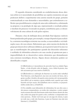 102
                              Adriano Canabarro Teixeira


         O segundo elemento considerado no estabelecimento dessa aber-
  tura refere-se à necessidade de possibilitar aos sujeitos momentos em que
  pudessem definir e experimentar uma autoria nascida do grupo, portanto
  contextualizada as suas demandas e necessidades, que estimulassem a re-
  flexão; que possibilitassem a criação de uma rede colaborativa, culminando
  na proposta e na produção de algo que, representando o resultado prático
  e imediato do processo vivenciado no projeto, contribuísse para a o desen-
  volvimento de uma cultura de rede pelos sujeitos.

         Durante a fase de definição dessa atividade final algumas variáveis
  foram ponderadas pelo grupo, por exemplo, o tempo disponível para realizá-
  la, a estrutura tecnológica existente nas escolas, as necessidades e reivindi-
  cações suas e de seus alunos. Salientamos que, antes mesmo da decisão do
  grupo por desenvolver softwares didáticos, já era possível antevê-la uma vez
  que as manifestações dos participantes quando das discussões referentes
  à realidade da informática educativa em suas escolas já apontavam para a
  impossibilidade de se desenvolver outros elementos que demandassem
  uma estrutura tecnológica diversa. Alguns desses elementos podem ser
  identificados a seguir:

                (1) [Referindo-se à inexistência de provedor local na cidade] água
                Santa... aí não dá pelo valor da ligação... tem a linha lá pronta, mas
                não acessamos por esse motivo (Aut0123).
                (2) [Referindo-se à utilização da Internet na escola onde trabalha]
                Tem Internet, está disponível, mas tem um restrito de horas, daí a
                gente escolhe o horário, dá aquela conta enorme, já é um pouquinho
                mais difícil, até os maiores a gente trabalha mais, aqueles que estão
                fazendo serviços socais, daí trabalham com os maiores, os pequeni-
                ninhos ainda não [...] (Aut0122).
                (3) Eu trabalho num laboratório de informática há uns dois anos e
                são poucos computadores, eu tenho dez máquinas e assim sempre
                numa semana duas não funcionam então trinta alunos dentro de uma
                sala, então tem grupo de quatro a três, conforme o computador tem
                cinco pessoas... Então você tem que ter um jogo de cintura, é para
                ter rede mas a rede não funciona, é para ter Internet mas não tem
                Internet [...] (Aut0241).
 