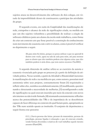 107
                O Processo Vivenciado no Projeto Emersão Tecnológica de Professores em Formação


sujeitos atuou no desenvolvimento dos softwares de dois colegas, em vir-
tude da impossibilidade desses de continuarem a participar das atividades
do grupo.

       O segundo evento, em razão da Complexidade das manifestações de
rede, extrapolou o alcance da rede de significações criada, na medida em
que um dos sujeitos vislumbrou a possibilidade de realizar a criação de
softwares didáticos junto aos alunos da escola onde trabalhava, como forma
de criar um contexto em que fosse possível a construção do conhecimento
num movimento de coautoria com e entre os alunos, como é possível verificar
no depoimento a seguir.

              Ah para mim foi ótimo, porque eu posso utilizar o que eu aprendi lá
              dentro com vocês, agora na sala de aula para mim, até para mostrar
              para os alunos que eles também podem criar alguma coisa, que eles
              também podem ir atrás disso, que tem outros recursos (Tac4402).


       A segunda dimensão de análise refere-se ao exercício da autoria e
coautoria vivenciada pelo grupo no processo já a partir da definição da ati-
vidade prática. Nesse sentido, a partir da Atividade e Dinamicidade inerentes
às manifestações de rede e na medida em que, como autores, possuíam total
autonomia sobre seus projetos, constantemente foram [1] requisitados a
refletir sobre eles, sozinhos ou colaborativamente, [2] modificando, questio-
nando e detectando a necessidade de melhorias, [3] reconfigurando a rede
de significações na qual estavam inseridos por meio da conexão com novos
nós internos ou não à rede formada, [4] retomando constantemente reflexões
acerca das potencialidades das TRs e da importância de se descobrirem
capazes de fazer diferença no contexto do qual faziam parte, apropriando-se
das TRs num sentido oposto ao instituído. O conjunto de depoimentos a
seguir ilustra esse percurso:

              (1) [...] havia pessoas das letras, pessoas da matemática, pessoas da
              psicologia, pessoas ligadas à educação e que ali estavam criando,
              vendo formas divertidas e criativas de você trabalhar aquele mesmo
              assunto (Dan6208).
 