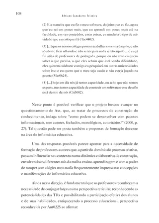 108
                              Adriano Canabarro Teixeira


                (2) E a maneira que eu fiz o meu software, do jeito que eu fiz, agora
                que eu sei um pouco mais, que eu aprendi um pouco mais até na
                faculdade, em ver conteúdos, essas coisas, eu mudaria o tipo de ati-
                vidade que eu coloquei lá (Tac4402).

                (3) [...] que os nossos colegas possam trabalhar em cima daquilo, e não
                só abrir e ficar olhando e não servir para nada senão aquilo ... e eu já
                fui atrás de professores de português, porque eu não atuo eu quero
                saber o que precisa, o que eles acham que está sendo dificuldade,
                eles querem colaborar comigo eu pesquisei em outras universidades
                sobre isso e eu quero que o meu seja usado e não esteja jogado na
                gaveta (Mar0624).

                (4) [...] hoje em dia nós já temos capacidade, eu acho que não somos
                experts, mas temos capacidade de construir um software e esse desafio
                está dentro de nós (Cri5002).


         Nesse ponto é possível verificar que o projeto buscou avançar no
  questionamento de Axt, que, ao tratar de processos de construção do
  conhecimento, indaga sobre “como podem se desenvolver com pacotes
  informacionais, sem autores, fechados, monológicos, autoritários?” (2000, p.
  27). Tal questão pode ser posta também a propostas de formação docente
  na área de informática educativa.

         Uma das respostas possíveis parece apontar para a necessidade de
  formação de professores-autores que, a partir do domínio do processo criativo,
  possam influenciar seu contexto numa dinâmica colaborativa de construção,
  envolvendo os diferentes nós da malha ensino-aprendizagem e com o poder
  de romper com a lógica mass media frequentemente impressa nas concepções
  e manifestações de informática educativa.

         Ainda nessa direção, é fundamental que os professores reconheçam a
  necessidade de conjugar forças numa perspectiva reticular, reconhecendo as
  potencialidades das TRs e possibilitando a participação efetiva dos alunos
  e de suas habilidades, enriquecendo o processo educacional, perspectiva
  reconhecida por Aut0225 ao afirmar:
 