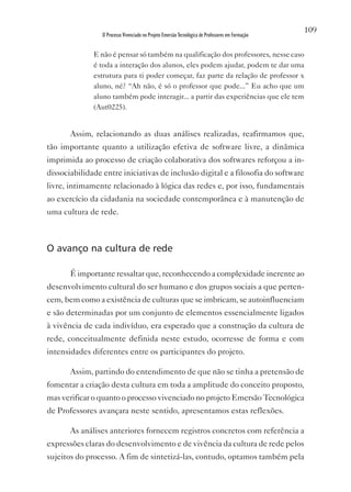 109
                 O Processo Vivenciado no Projeto Emersão Tecnológica de Professores em Formação


              E não é pensar só também na qualificação dos professores, nesse caso
              é toda a interação dos alunos, eles podem ajudar, podem te dar uma
              estrutura para ti poder começar, faz parte da relação de professor x
              aluno, né? “Ah não, é só o professor que pode...” Eu acho que um
              aluno também pode interagir... a partir das experiências que ele tem
              (Aut0225).


       Assim, relacionando as duas análises realizadas, reafirmamos que,
tão importante quanto a utilização efetiva de software livre, a dinâmica
imprimida ao processo de criação colaborativa dos softwares reforçou a in-
dissociabilidade entre iniciativas de inclusão digital e a filosofia do software
livre, intimamente relacionado à lógica das redes e, por isso, fundamentais
ao exercício da cidadania na sociedade contemporânea e à manutenção de
uma cultura de rede.



O avanço na cultura de rede

       É importante ressaltar que, reconhecendo a complexidade inerente ao
desenvolvimento cultural do ser humano e dos grupos sociais a que perten-
cem, bem como a existência de culturas que se imbricam, se autoinfluenciam
e são determinadas por um conjunto de elementos essencialmente ligados
à vivência de cada indivíduo, era esperado que a construção da cultura de
rede, conceitualmente definida neste estudo, ocorresse de forma e com
intensidades diferentes entre os participantes do projeto.

       Assim, partindo do entendimento de que não se tinha a pretensão de
fomentar a criação desta cultura em toda a amplitude do conceito proposto,
mas verificar o quanto o processo vivenciado no projeto Emersão Tecnológica
de Professores avançara neste sentido, apresentamos estas reflexões.

       As análises anteriores fornecem registros concretos com referência a
expressões claras do desenvolvimento e de vivência da cultura de rede pelos
sujeitos do processo. A fim de sintetizá-las, contudo, optamos também pela
 