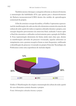 112
                             Adriano Canabarro Teixeira


         Também merece destaque a categoria referente ao desenvolvimento
  e manutenção das habilidades (F3), que aponta para o desenvolvimento
  de fluência tecnocontextual (CR3) dentro dos moldes de aprendizagem
  contextual do projeto.

          A fim de estreitar o escopo da análise, o Gráfico 3 apresenta o percen-
  tual de manifestações de cada um dos três elementos centrais do conceito de
  cultura de rede a partir de todos os registros coletados durante o projeto, com
  exceção daqueles provenientes da entrevista final, realizada 5 meses após
  o final dos encontros e utilizados exclusivamente para a geração do Gráfico
  4. Essa representação demonstra de forma ainda mais clara que, dentre
  as manifestações advindas do processo vivenciado, aquelas referentes ao
  rompimento com a postura receptiva foram as mais frequentes, ratificando
  a identificação do processo vivenciado no projeto Emersão Tecnológica de
  Professores como uma experiência de inclusão digital.




  Gráfico 3: Manifestações de criação e manutenção de cultura de rede a partir
  de seus elementos centrais durante o projeto
  Fonte: Informações coletadas durante o projeto
 