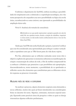114
                            Adriano Canabarro Teixeira


        Conforme o depoimento de Aut4102, embora reconheça a possibili-
  dade de rompimento com a submissão e a reprodução tecnológica, ele o faz
  numa perspectiva de enquadrar essa nova possibilidade na lógica da escola
  única, reconhecendo-se como emissor, mas ignorando as possibilidades de
  ampliação desta rede.

        Nível 3: Ausência de tomada de consciência


               [Referindo-se ao que pode representar o projeto quando em sala de
               aula] Ah, me ajudaria muito, desde a criação de trabalhos, imprimir
               e coisas assim, eu não tenho muito conhecimento nisso e isso me faz
               falta (Aut5706).


        Ainda que Aut5706 não tenha finalizado o projeto, é possível verificar
  que este foi considerado uma oportunidade para reforçar o caráter verticali-
  zado e reprodutor com que as TRs fazem parte da vida deste sujeito.

        Por fim, salientamos que as reflexões realizadas neste texto têm o
  objetivo explícito de apresentar os momentos referentes às manifestações de
  criação e manutenção de cultura de rede, a fim de melhor compreendê-los
  e conhecer a dinâmica que potenciou e que possibilitou tais apropriações,
  desconsiderando-se, neste momento, a possibilidade de se aprofundar as
  reflexões acerca dos elementos que contribuíram para os diferentes níveis
  de respostas ao processo vivenciado.



  alguns nós de rede a explorar

        Ao analisar o processo, alguns elementos surgiram como demandas a
  novas reflexões, muitos dos quais já foram introduzidos nas considerações
  feitas no decorrer do texto. Algumas, entretanto, merecem especial aten-
  ção, figurando como possíveis áreas de pesquisa e sobre as quais se deseja
  sistematizar algumas reflexões preliminares.
 